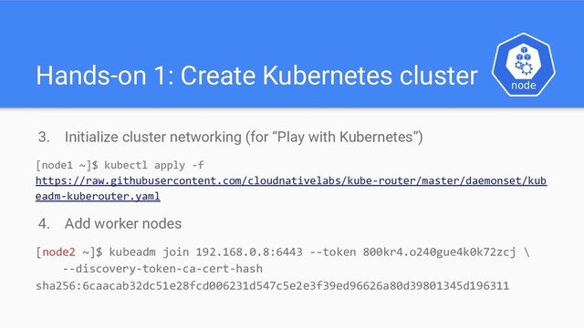 Hands-on 1: Create Kubernetes cluster
3. Initialize cluster networking (for “Play with Kubernetes”)
[node1 ~]$ kubectl apply -f
https://raw.githubusercontent.com/cloudnativelabs/kube-router/master/daemonset/kub
eadm-kuberouter.yaml
4. Add worker nodes
[node2 ~]$ kubeadm join 192.168.0.8:6443 --token 800kr4.o240gue4k0k72zcj \
--discovery-token-ca-cert-hash
sha256:6caacab32dc51e28fcd006231d547c5e2e3f39ed96626a80d39801345d196311
