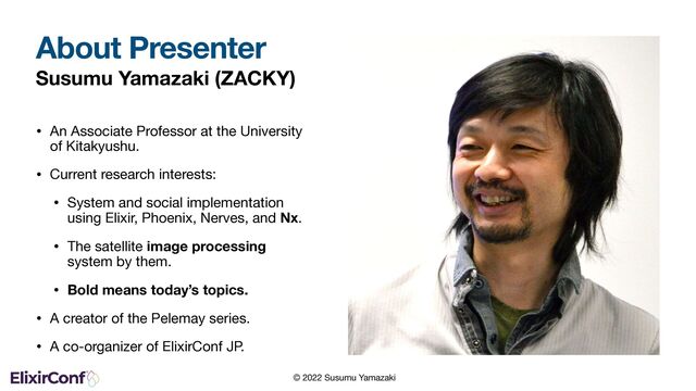 © 2022 Susumu Yamazaki
Susumu Yamazaki (ZACKY)
• An Associate Professor at the University
of Kitakyushu.

• Current research interests:

• System and social implementation
using Elixir, Phoenix, Nerves, and Nx.

• The satellite image processing
system by them.

• Bold means today’s topics.
• A creator of the Pelemay series.

• A co-organizer of ElixirConf JP.
About Presenter
