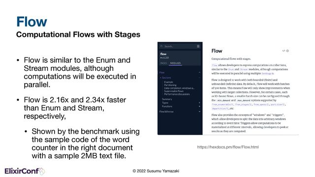 © 2022 Susumu Yamazaki
Computational Flows with Stages
• Flow is similar to the Enum and
Stream modules, although
computations will be executed in
parallel.

• Flow is 2.16x and 2.34x faster
than Enum and Stream,
respectively,

• Shown by the benchmark using
the sample code of the word
counter in the right document
with a sample 2MB text ﬁle.
Flow
https://hexdocs.pm/ﬂow/Flow.html
