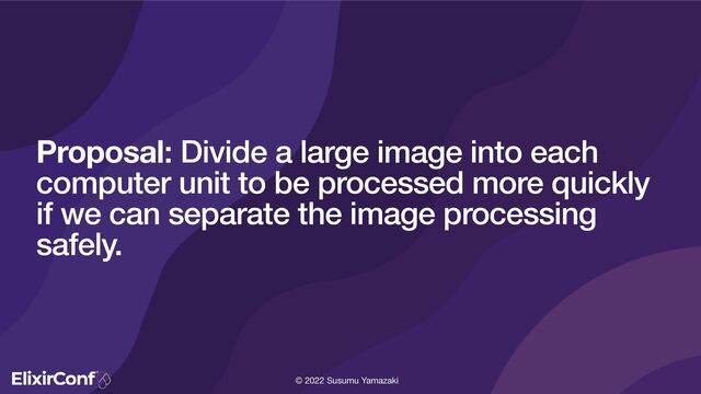 © 2022 Susumu Yamazaki
Proposal: Divide a large image into each
computer unit to be processed more quickly
if we can separate the image processing
safely.
