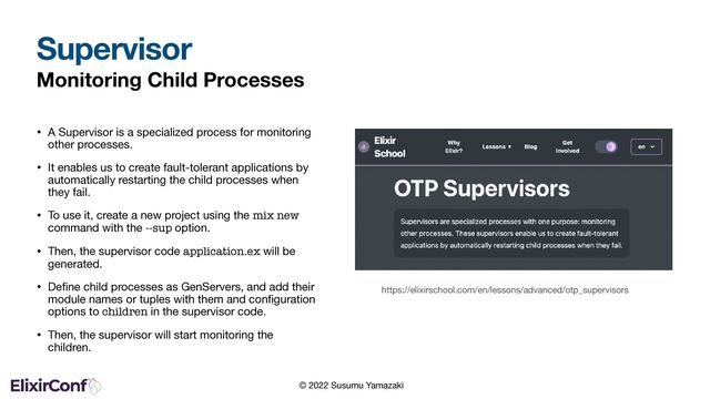 © 2022 Susumu Yamazaki
Monitoring Child Processes
• A Supervisor is a specialized process for monitoring
other processes.

• It enables us to create fault-tolerant applications by
automatically restarting the child processes when
they fail.

• To use it, create a new project using the mix new
command with the --sup option.

• Then, the supervisor code application.ex will be
generated.

• Deﬁne child processes as GenServers, and add their
module names or tuples with them and conﬁguration
options to children in the supervisor code.

• Then, the supervisor will start monitoring the
children.
Supervisor
https://elixirschool.com/en/lessons/advanced/otp_supervisors
