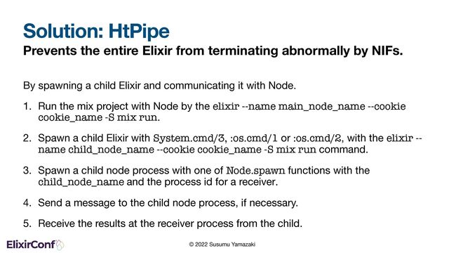 © 2022 Susumu Yamazaki
Solution: HtPipe
Prevents the entire Elixir from terminating abnormally by NIFs.
By spawning a child Elixir and communicating it with Node.

1. Run the mix project with Node by the elixir --name main_node_name --cookie
cookie_name -S mix run.

2. Spawn a child Elixir with System.cmd/3, :os.cmd/1 or :os.cmd/2, with the elixir --
name child_node_name --cookie cookie_name -S mix run command.
3. Spawn a child node process with one of Node.spawn functions with the
child_node_name and the process id for a receiver.
4. Send a message to the child node process, if necessary.

5. Receive the results at the receiver process from the child.

