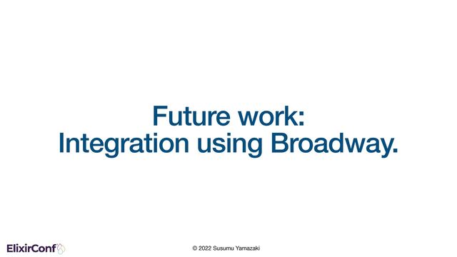 © 2022 Susumu Yamazaki
Future work:
Integration using Broadway.
