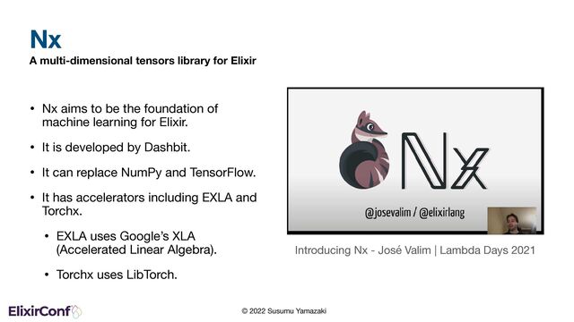 © 2022 Susumu Yamazaki
A multi-dimensional tensors library for Elixir
• Nx aims to be the foundation of
machine learning for Elixir.

• It is developed by Dashbit.

• It can replace NumPy and TensorFlow.

• It has accelerators including EXLA and
Torchx.

• EXLA uses Google’s XLA
(Accelerated Linear Algebra).

• Torchx uses LibTorch.
Nx
Introducing Nx - José Valim | Lambda Days 2021

