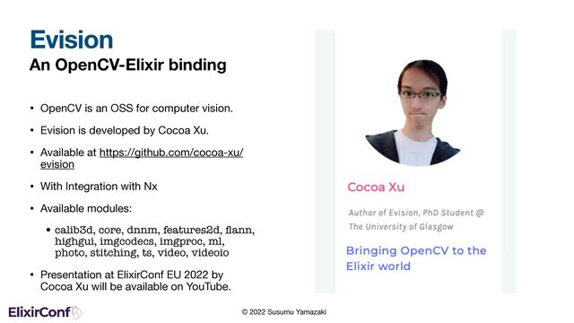 © 2022 Susumu Yamazaki
An OpenCV-Elixir binding
• OpenCV is an OSS for computer vision.

• Evision is developed by Cocoa Xu.

• Available at https://github.com/cocoa-xu/
evision

• With Integration with Nx

• Available modules:

•calib3d, core, dnnm, features2d, ﬂann,
highgui, imgcodecs, imgproc, ml,
photo, stitching, ts, video, videoio
• Presentation at ElixirConf EU 2022 by
Cocoa Xu will be available on YouTube.
Evision

