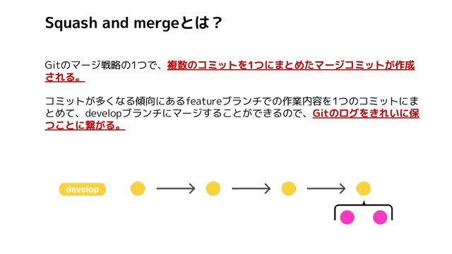 Squash and mergeとは？
Gitのマージ戦略の1つで、複数のコミットを1つにまとめたマージコミットが作成
される。
コミットが多くなる傾向にあるfeatureブランチでの作業内容を1つのコミットにま
とめて、developブランチにマージすることができるので、Gitのログをきれいに保
つことに繋がる。
