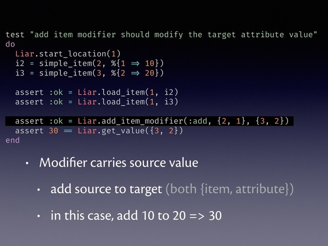test "add item modifier should modify the target attribute value"
do
Liar.start_location(1)
i2 = simple_item(2, %{1 => 10})
i3 = simple_item(3, %{2 => 20})
assert :ok = Liar.load_item(1, i2)
assert :ok = Liar.load_item(1, i3)
assert :ok = Liar.add_item_modifier(:add, {2, 1}, {3, 2})
assert 30 == Liar.get_value({3, 2})
end
• Modiﬁer carries source value
• add source to target (both {item, attribute})
• in this case, add 10 to 20 => 30

