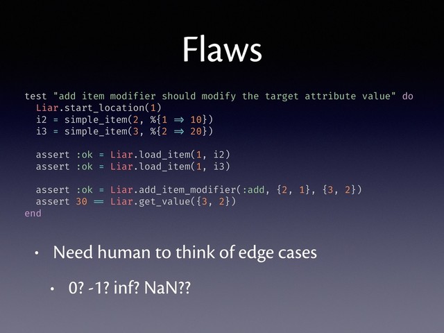 Flaws
• Need human to think of edge cases
• 0? -1? inf? NaN??
test "add item modifier should modify the target attribute value" do
Liar.start_location(1)
i2 = simple_item(2, %{1 => 10})
i3 = simple_item(3, %{2 => 20})
assert :ok = Liar.load_item(1, i2)
assert :ok = Liar.load_item(1, i3)
assert :ok = Liar.add_item_modifier(:add, {2, 1}, {3, 2})
assert 30 == Liar.get_value({3, 2})
end
