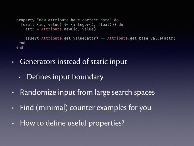 • Generators instead of static input
• Deﬁnes input boundary
• Randomize input from large search spaces
• Find (minimal) counter examples for you
• How to deﬁne useful properties?
property "new attribute have correct data" do
forall {id, value} <- {integer(), float()} do
attr = Attribute.new(id, value)
assert Attribute.get_value(attr) == Attribute.get_base_value(attr)
end
end
