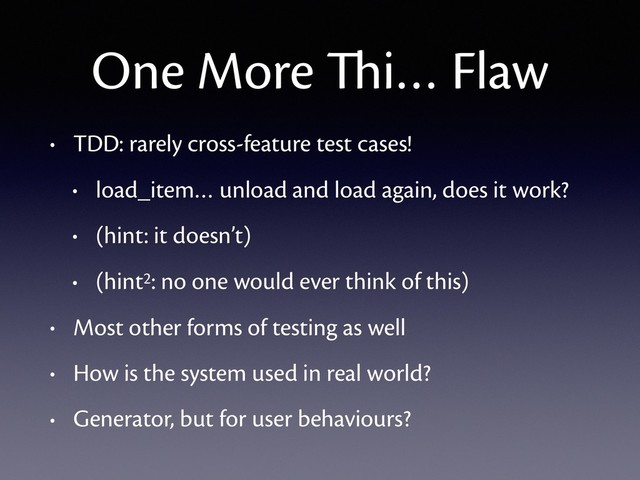 One More Thi… Flaw
• TDD: rarely cross-feature test cases!
• load_item… unload and load again, does it work?
• (hint: it doesn’t)
• (hint2: no one would ever think of this)
• Most other forms of testing as well
• How is the system used in real world?
• Generator, but for user behaviours?
