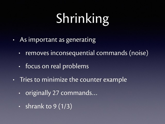 Shrinking
• As important as generating
• removes inconsequential commands (noise)
• focus on real problems
• Tries to minimize the counter example
• originally 27 commands…
• shrank to 9 (1/3)
