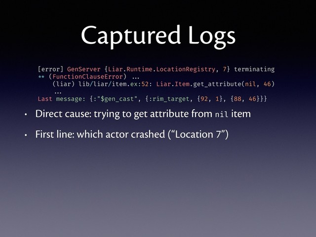 Captured Logs
• Direct cause: trying to get attribute from nil item
• First line: which actor crashed (“Location 7”)
[error] GenServer {Liar.Runtime.LocationRegistry, 7} terminating
** (FunctionClauseError) ...
(liar) lib/liar/item.ex:52: Liar.Item.get_attribute(nil, 46)
...
Last message: {:"$gen_cast", {:rim_target, {92, 1}, {88, 46}}}
