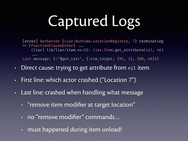 Captured Logs
• Direct cause: trying to get attribute from nil item
• First line: which actor crashed (“Location 7”)
• Last line: crashed when handling what message
• “remove item modiﬁer at target location”
• no “remove modiﬁer” commands…
• must happened during item unload!
[error] GenServer {Liar.Runtime.LocationRegistry, 7} terminating
** (FunctionClauseError) ...
(liar) lib/liar/item.ex:52: Liar.Item.get_attribute(nil, 46)
...
Last message: {:"$gen_cast", {:rim_target, {92, 1}, {88, 46}}}

