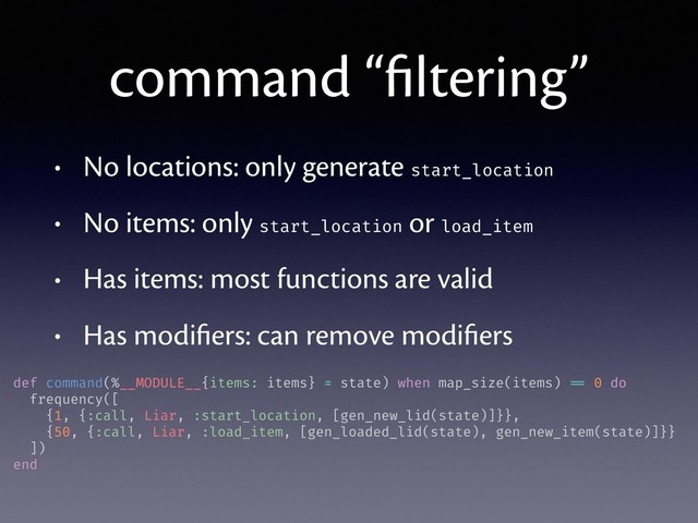 command “ﬁltering”
• No locations: only generate start_location
• No items: only start_location or load_item
• Has items: most functions are valid
• Has modiﬁers: can remove modiﬁers
def command(%__MODULE__{items: items} = state) when map_size(items) == 0 do
frequency([
{1, {:call, Liar, :start_location, [gen_new_lid(state)]}},
{50, {:call, Liar, :load_item, [gen_loaded_lid(state), gen_new_item(state)]}}
])
end
