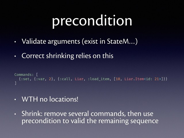 precondition
• Validate arguments (exist in StateM…)
• Correct shrinking relies on this
• WTH no locations!
• Shrink: remove several commands, then use
precondition to valid the remaining sequence
Commands: [
{:set, {:var, 2}, {:call, Liar, :load_item, [10, Liar.Item]}}
]
