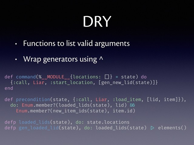 DRY
• Functions to list valid arguments
• Wrap generators using ^
def command(%__MODULE__{locations: []} = state) do
{:call, Liar, :start_location, [gen_new_lid(state)]}
end
def precondition(state, {:call, Liar, :load_item, [lid, item]}),
do: Enum.member?(loaded_lids(state), lid) &&
Enum.member?(new_item_ids(state), item.id)
defp loaded_lids(state), do: state.locations
defp gen_loaded_lid(state), do: loaded_lids(state) |> elements()
