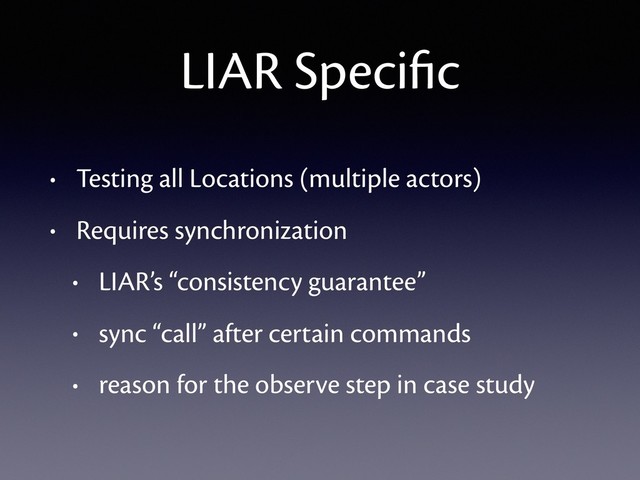 LIAR Speciﬁc
• Testing all Locations (multiple actors)
• Requires synchronization
• LIAR’s “consistency guarantee”
• sync “call” after certain commands
• reason for the observe step in case study
