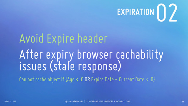 06-11-2013 @ABHISHEKTIWARI | CLOUDFRONT BEST PRACTICES & ANTI-PATTERNS
02
Avoid Expire header
After expiry browser cachability
issues (stale response)
Can not cache object if {Age <=0 OR Expire Date - Current Date <=0}
EXPIRATION
36
