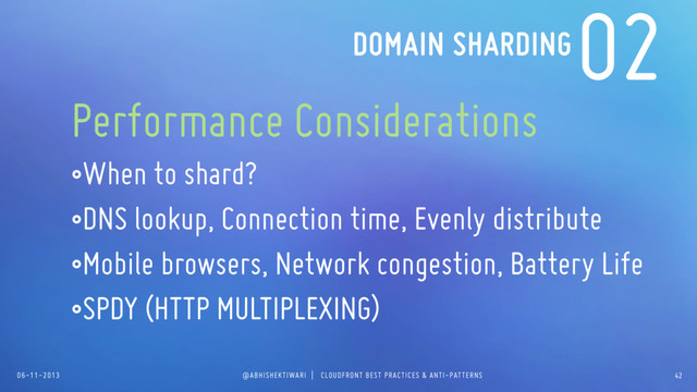 06-11-2013 @ABHISHEKTIWARI | CLOUDFRONT BEST PRACTICES & ANTI-PATTERNS
02
Performance Considerations
•When to shard?
•DNS lookup, Connection time, Evenly distribute
•Mobile browsers, Network congestion, Battery Life
•SPDY (HTTP MULTIPLEXING)
DOMAIN SHARDING
42
