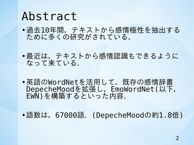 Abstract
•過去10年間，テキストから感情極性を抽出する
ために多くの研究がされている．
•最近は，テキストから感情認識もできるように
なって来ている．
•英語のWordNetを活用して，既存の感情辞書
DepecheMoodを拡張し，EmoWordNet(以下，
EWN)を構築するといった内容．
•語数は，67000語．(DepecheMoodの約1.8倍)
2
