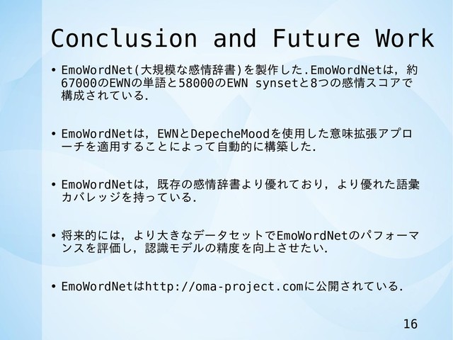 Conclusion and Future Work
• EmoWordNet(大規模な感情辞書)を製作した.EmoWordNetは，約
67000のEWNの単語と58000のEWN synsetと8つの感情スコアで
構成されている．
• EmoWordNetは，EWNとDepecheMoodを使用した意味拡張アプロ
ーチを適用することによって自動的に構築した．
• EmoWordNetは，既存の感情辞書より優れており，より優れた語彙
カバレッジを持っている．
• 将来的には，より大きなデータセットでEmoWordNetのパフォーマ
ンスを評価し，認識モデルの精度を向上させたい．
• EmoWordNetはhttp://oma-project.comに公開されている．
16

