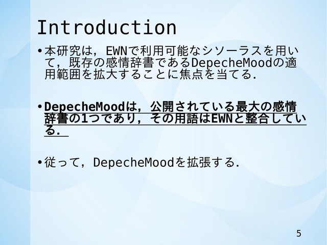 Introduction
•本研究は，EWNで利用可能なシソーラスを用い
て，既存の感情辞書であるDepecheMoodの適
用範囲を拡大することに焦点を当てる．
•DepecheMoodは，公開されている最大の感情
辞書の1つであり，その用語はEWNと整合してい
る．
•従って，DepecheMoodを拡張する．
5
