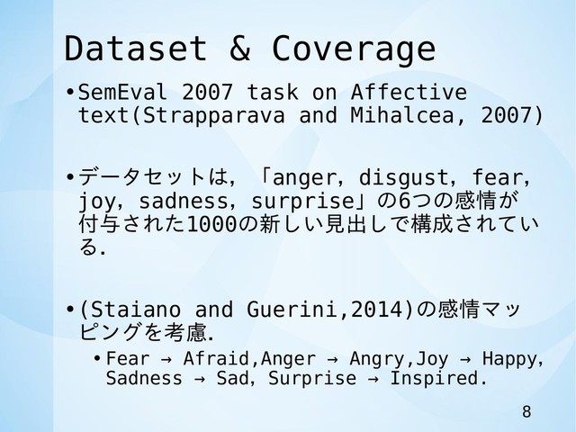 Dataset & Coverage
•SemEval 2007 task on Affective
text(Strapparava and Mihalcea, 2007)
•データセットは，「anger，disgust，fear，
joy，sadness，surprise」の6つの感情が
付与された1000の新しい見出しで構成されてい
る．
•(Staiano and Guerini,2014)の感情マッ
ピングを考慮．
• Fear → Afraid,Anger → Angry,Joy → Happy，
Sadness → Sad，Surprise → Inspired.
8
