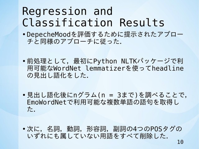 Regression and
Classification Results
•DepecheMoodを評価するために提示されたアプロー
チと同様のアプローチに従った．
•前処理として，最初にPython NLTKパッケージで利
用可能なWordNet lemmatizerを使ってheadline
の見出し語化をした．
•見出し語化後にnグラム(n = 3まで)を調べることで，
EmoWordNetで利用可能な複数単語の語句を取得し
た．
•次に，名詞，動詞，形容詞，副詞の4つのPOSタグの
いずれにも属していない用語をすべて削除した．
10
