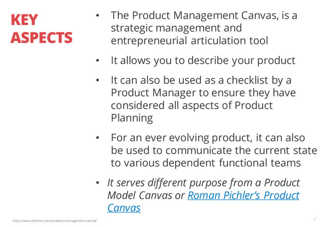 http://www.ddiinnxx.com/product-management-canvas/
KEY
ASPECTS
• The Product Management Canvas, is a
strategic management and
entrepreneurial articulation tool
• It allows you to describe your product
• It can also be used as a checklist by a
Product Manager to ensure they have
considered all aspects of Product
Planning
• For an ever evolving product, it can also
be used to communicate the current state
to various dependent functional teams
• It serves different purpose from a Product
Model Canvas or Roman Pichler’s Product
Canvas
2
