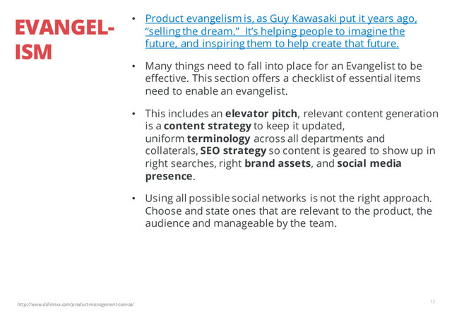 http://www.ddiinnxx.com/product-management-canvas/
EVANGEL-
ISM
13
• Product evangelism is, as Guy Kawasaki put it years ago,
“selling the dream.” It’s helping people to imagine the
future, and inspiring them to help create that future.
• Many things need to fall into place for an Evangelist to be
effective. This section offers a checklist of essential items
need to enable an evangelist.
• This includes an elevator pitch, relevant content generation
is a content strategy to keep it updated,
uniform terminology across all departments and
collaterals, SEO strategy so content is geared to show up in
right searches, right brand assets, and social media
presence.
• Using all possible social networks is not the right approach.
Choose and state ones that are relevant to the product, the
audience and manageable by the team.
