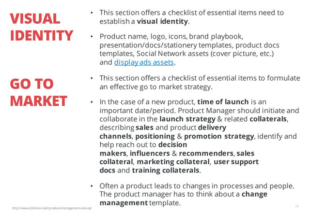 http://www.ddiinnxx.com/product-management-canvas/
VISUAL
IDENTITY
14
• This section offers a checklist of essential items need to
establish a visual identity.
• Product name, logo, icons, brand playbook,
presentation/docs/stationery templates, product docs
templates, Social Network assets (cover picture, etc.)
and display ads assets.
GO TO
MARKET
• This section offers a checklist of essential items to formulate
an effective go to market strategy.
• In the case of a new product, time of launch is an
important date/period. Product Manager should initiate and
collaborate in the launch strategy & related collaterals,
describing sales and product delivery
channels, positioning & promotion strategy, identify and
help reach out to decision
makers, influencers & recommenders, sales
collateral, marketing collateral, user support
docs and training collaterals.
• Often a product leads to changes in processes and people.
The product manager has to think about a change
management template.
