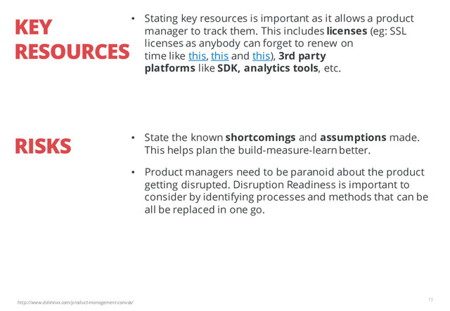 http://www.ddiinnxx.com/product-management-canvas/
KEY
RESOURCES
15
• Stating key resources is important as it allows a product
manager to track them. This includes licenses (eg: SSL
licenses as anybody can forget to renew on
time like this, this and this), 3rd party
platforms like SDK, analytics tools, etc.
RISKS • State the known shortcomings and assumptions made.
This helps plan the build-measure-learn better.
• Product managers need to be paranoid about the product
getting disrupted. Disruption Readiness is important to
consider by identifying processes and methods that can be
all be replaced in one go.
