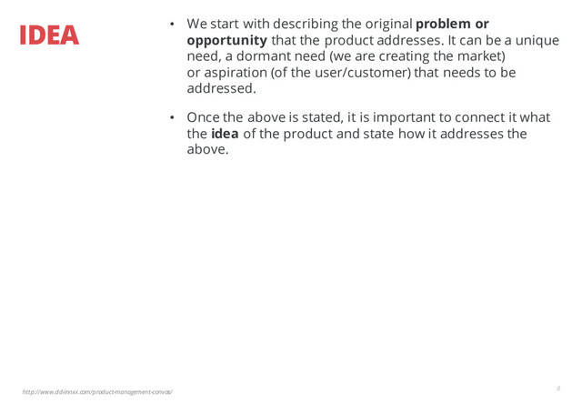 http://www.ddiinnxx.com/product-management-canvas/
IDEA
8
• We start with describing the original problem or
opportunity that the product addresses. It can be a unique
need, a dormant need (we are creating the market)
or aspiration (of the user/customer) that needs to be
addressed.
• Once the above is stated, it is important to connect it what
the idea of the product and state how it addresses the
above.
