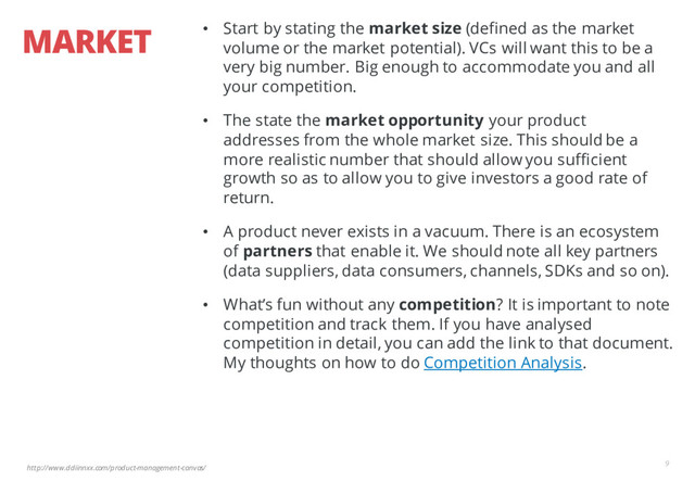 http://www.ddiinnxx.com/product-management-canvas/
MARKET
9
• Start by stating the market size (defined as the market
volume or the market potential). VCs will want this to be a
very big number. Big enough to accommodate you and all
your competition.
• The state the market opportunity your product
addresses from the whole market size. This should be a
more realistic number that should allow you sufficient
growth so as to allow you to give investors a good rate of
return.
• A product never exists in a vacuum. There is an ecosystem
of partners that enable it. We should note all key partners
(data suppliers, data consumers, channels, SDKs and so on).
• What’s fun without any competition? It is important to note
competition and track them. If you have analysed
competition in detail, you can add the link to that document.
My thoughts on how to do Competition Analysis.
