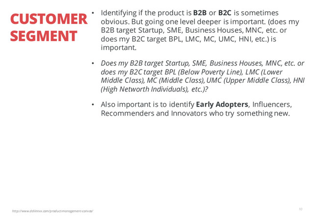 http://www.ddiinnxx.com/product-management-canvas/
CUSTOMER
SEGMENT
10
• Identifying if the product is B2B or B2C is sometimes
obvious. But going one level deeper is important. (does my
B2B target Startup, SME, Business Houses, MNC, etc. or
does my B2C target BPL, LMC, MC, UMC, HNI, etc.) is
important.
• Does my B2B target Startup, SME, Business Houses, MNC, etc. or
does my B2C target BPL (Below Poverty Line), LMC (Lower
Middle Class), MC (Middle Class), UMC (Upper Middle Class), HNI
(High Networth Individuals), etc.)?
• Also important is to identify Early Adopters, Influencers,
Recommenders and Innovators who try something new.
