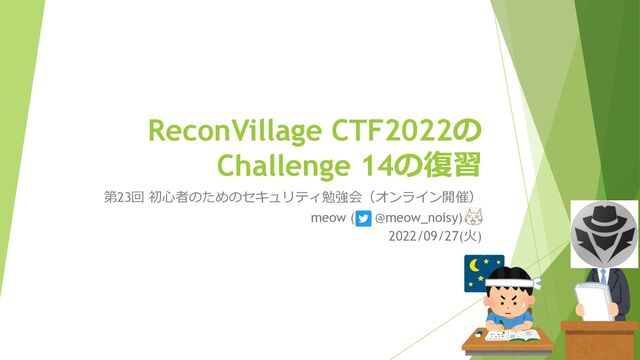 ReconVillage CTF2022の
Challenge 14の復習
第23回 初⼼者のためのセキュリティ勉強会（オンライン開催）
meow ( @meow_noisy) _
2022/09/27(⽕)
