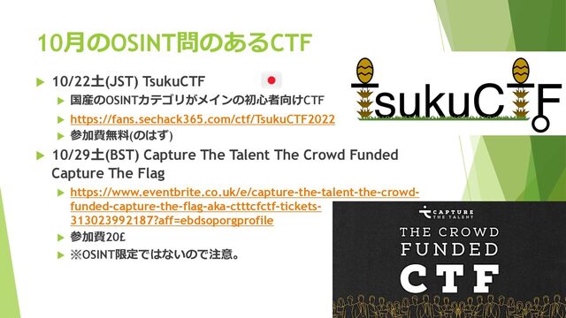 10⽉のOSINT問のあるCTF
u 10/22⼟(JST) TsukuCTF
u 国産のOSINTカテゴリがメインの初⼼者向けCTF
u https://fans.sechack365.com/ctf/TsukuCTF2022
u 参加費無料(のはず)
u 10/29⼟(BST) Capture The Talent The Crowd Funded
Capture The Flag
u https://www.eventbrite.co.uk/e/capture-the-talent-the-crowd-
funded-capture-the-flag-aka-ctttcfctf-tickets-
313023992187?aff=ebdsoporgprofile
u 参加費20£
u ※OSINT限定ではないので注意。
