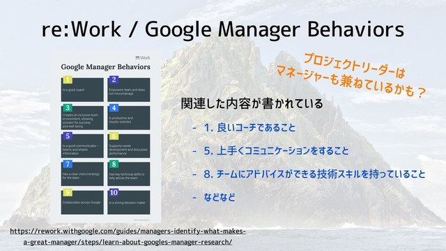 re:Work / Google Manager Behaviors
https://rework.withgoogle.com/guides/managers-identify-what-makes-
a-great-manager/steps/learn-about-googles-manager-research/
関連した内容が書かれている
- 1. 良いコーチであること
- 5. 上手くコミュニケーションをすること
- 8. チームにアドバイスができる技術スキルを持っていること
- などなど
プロジェクトリーダーは
マネージャーも兼ねているかも？
