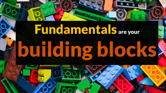 Fundamentals are your
building blocks

