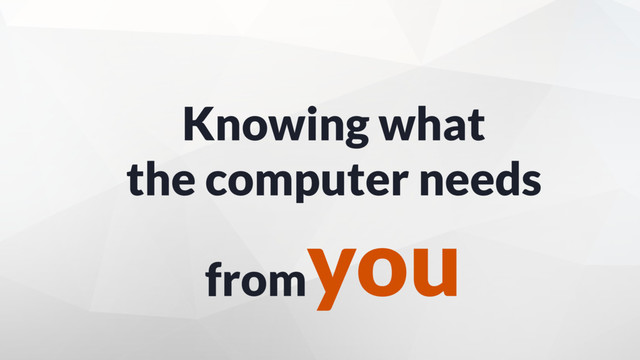 Knowing what
the computer needs
from
you

