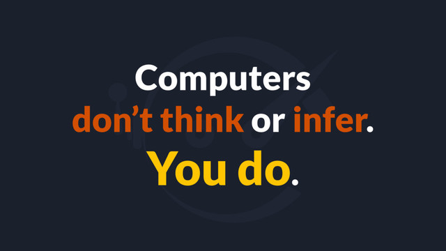 Computers
don’t think or infer.
You do.
