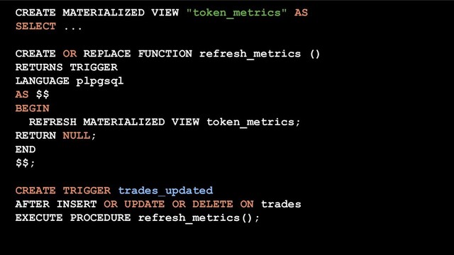 CREATE MATERIALIZED VIEW "token_metrics" AS
SELECT ...
CREATE OR REPLACE FUNCTION refresh_metrics ()
RETURNS TRIGGER
LANGUAGE plpgsql
AS $$
BEGIN
REFRESH MATERIALIZED VIEW token_metrics;
RETURN NULL;
END
$$;
CREATE TRIGGER trades_updated
AFTER INSERT OR UPDATE OR DELETE ON trades
EXECUTE PROCEDURE refresh_metrics();
