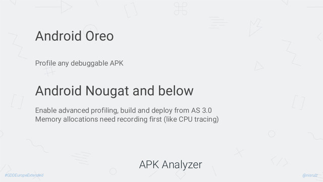 @nisrulz
#GDDEuropeExtended
APK Analyzer
Android Oreo
Profile any debuggable APK
Android Nougat and below
Enable advanced profiling, build and deploy from AS 3.0
Memory allocations need recording first (like CPU tracing)
