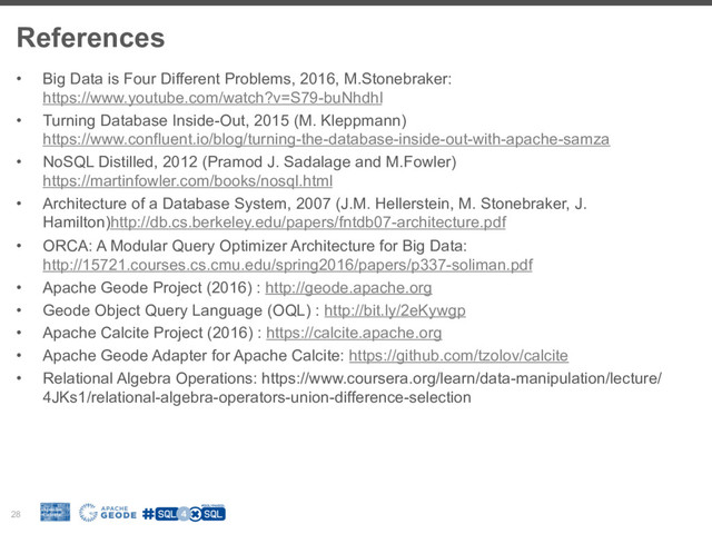 References
28
•  Big Data is Four Different Problems, 2016, M.Stonebraker:
https://www.youtube.com/watch?v=S79-buNhdhI
•  Turning Database Inside-Out, 2015 (M. Kleppmann)
https://www.confluent.io/blog/turning-the-database-inside-out-with-apache-samza
•  NoSQL Distilled, 2012 (Pramod J. Sadalage and M.Fowler)
https://martinfowler.com/books/nosql.html
•  Architecture of a Database System, 2007 (J.M. Hellerstein, M. Stonebraker, J.
Hamilton)http://db.cs.berkeley.edu/papers/fntdb07-architecture.pdf
•  ORCA: A Modular Query Optimizer Architecture for Big Data:
http://15721.courses.cs.cmu.edu/spring2016/papers/p337-soliman.pdf
•  Apache Geode Project (2016) : http://geode.apache.org
•  Geode Object Query Language (OQL) : http://bit.ly/2eKywgp
•  Apache Calcite Project (2016) : https://calcite.apache.org
•  Apache Geode Adapter for Apache Calcite: https://github.com/tzolov/calcite
•  Relational Algebra Operations: https://www.coursera.org/learn/data-manipulation/lecture/
4JKs1/relational-algebra-operators-union-difference-selection
