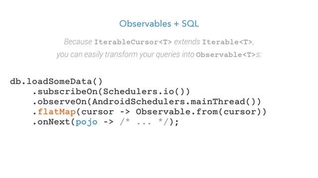 Observables + SQL
db.loadSomeData()
.subscribeOn(Schedulers.io())
.observeOn(AndroidSchedulers.mainThread())
.flatMap(cursor -> Observable.from(cursor))
.onNext(pojo -> /* ... */);
Because IterableCursor extends Iterable,
you can easily transform your queries into Observables:
