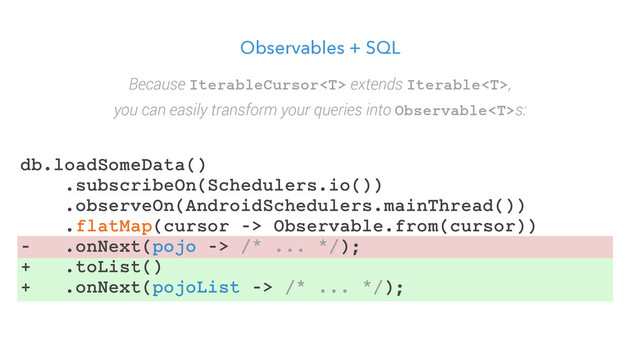 Observables + SQL
Because IterableCursor extends Iterable,
you can easily transform your queries into Observables:
db.loadSomeData()
.subscribeOn(Schedulers.io())
.observeOn(AndroidSchedulers.mainThread())
.flatMap(cursor -> Observable.from(cursor))
- .onNext(pojo -> /* ... */);
+ .toList()
+ .onNext(pojoList -> /* ... */);
