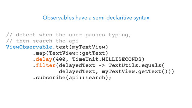Observables have a semi-declaritive syntax
// detect when the user pauses typing,
// then search the api
ViewObservable.text(myTextView)
.map(TextView::getText)
.delay(400, TimeUnit.MILLISECONDS)
.filter(delayedText -> TextUtils.equals(
delayedText, myTextView.getText()))
.subscribe(api::search);
