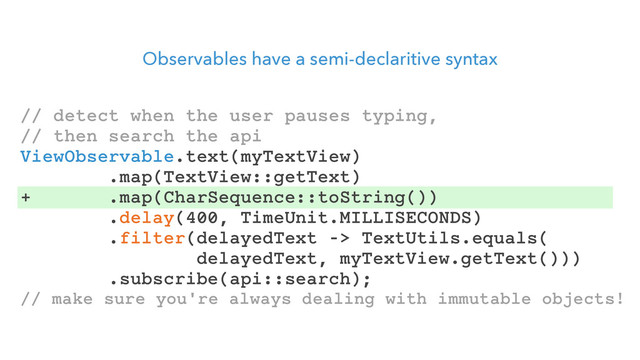 Observables have a semi-declaritive syntax
// detect when the user pauses typing,
// then search the api
ViewObservable.text(myTextView)
.map(TextView::getText)
+ .map(CharSequence::toString())
.delay(400, TimeUnit.MILLISECONDS)
.filter(delayedText -> TextUtils.equals(
delayedText, myTextView.getText()))
.subscribe(api::search);
// make sure you're always dealing with immutable objects!
