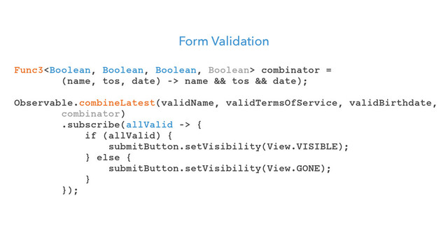 Form Validation
Func3 combinator =
(name, tos, date) -> name && tos && date);
Observable.combineLatest(validName, validTermsOfService, validBirthdate,
combinator)
.subscribe(allValid -> {
if (allValid) {
submitButton.setVisibility(View.VISIBLE);
} else {
submitButton.setVisibility(View.GONE);
}
});
