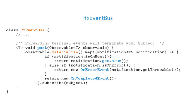 RxEventBus
class RxEventBus {
// ...
/** Forwarding terminal events will terminate your Subject! */
 void post(Observable observable) {
observable.materialize().map((Notification notification) -> {
if (notification.isOnNext()) {
return notification.getValue();
} else if (notification.isOnError()) {
return new OnErrorEvent(notification.getThrowable());
}
return new OnCompletedEvent();
}).subscribe(subject);
}
}
